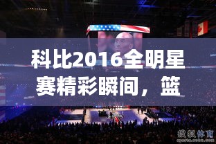 科比2016全明星賽精彩瞬間，籃球傳奇永垂不朽的圖片回顧