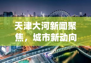 天津大河新聞聚焦，城市新動向與發(fā)展熱點一網打盡